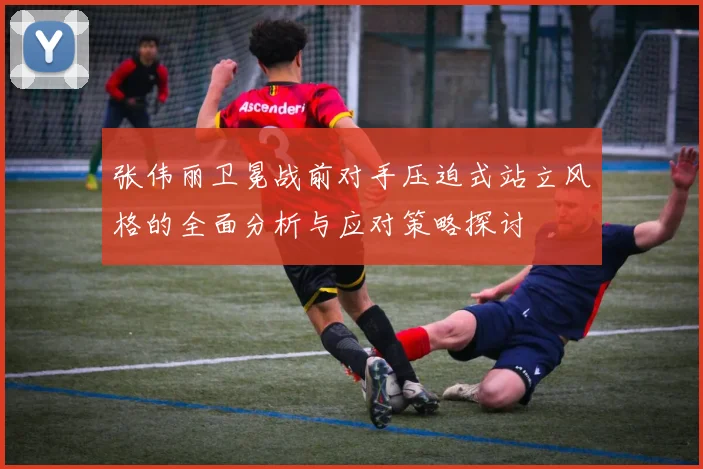 张伟丽卫冕战前对手压迫式站立风格的全面分析与应对策略探讨