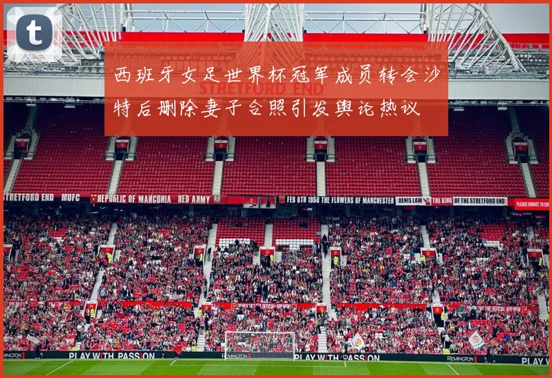 西班牙女足世界杯冠军成员转会沙特后删除妻子合照引发舆论热议