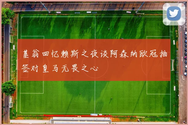 基翁回忆赖斯之夜谈阿森纳欧冠抽签对皇马无畏之心